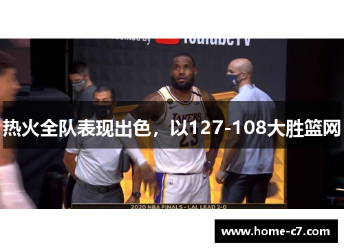 热火全队表现出色，以127-108大胜篮网